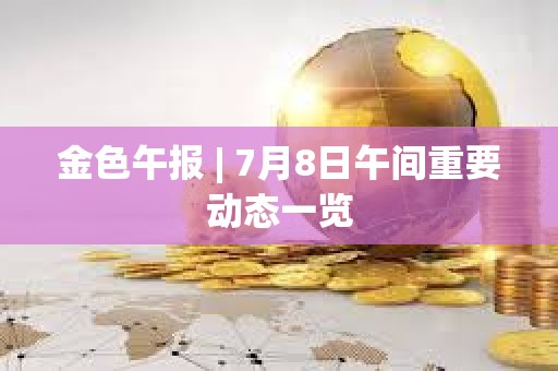 金色午报 | 7月8日午间重要动态一览