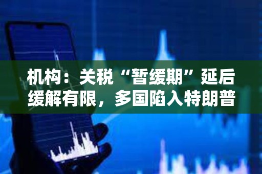 机构：关税“暂缓期”延后缓解有限，多国陷入特朗普关税危机