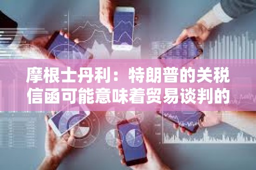 摩根士丹利：特朗普的关税信函可能意味着贸易谈判的战术性升级