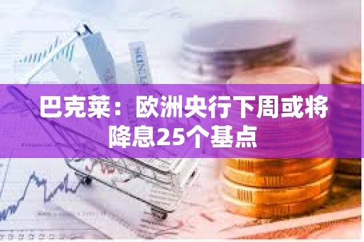 巴克莱：欧洲央行下周或将降息25个基点