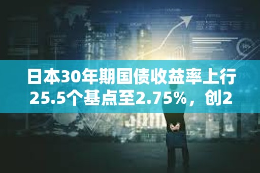日本30年期国债收益率上行25.5个基点至2.75%，创2004年8月以来新高
