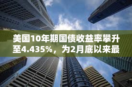 美国10年期国债收益率攀升至4.435%，为2月底以来最高水平