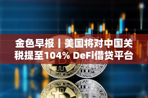 金色早报丨美国将对中国关税提至104% DeFi借贷平台总借款额单周暴跌23%