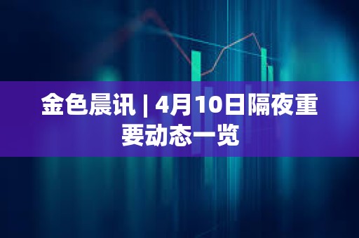 金色晨讯 | 4月10日隔夜重要动态一览