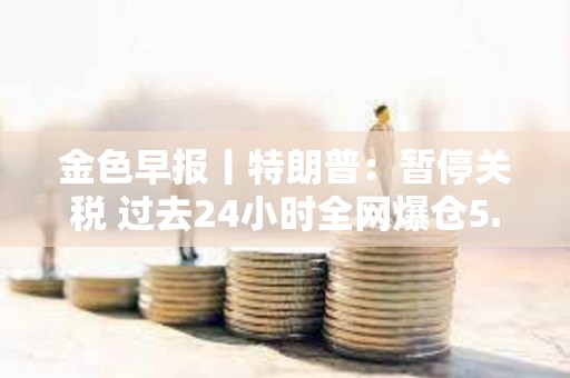 金色早报丨特朗普：暂停关税 过去24小时全网爆仓5.87亿美元