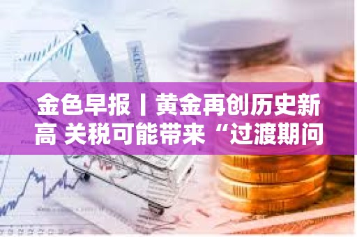 金色早报丨黄金再创历史新高 关税可能带来“过渡期问题”