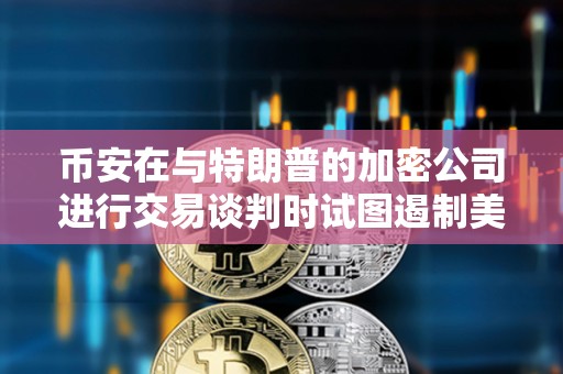 币安在与特朗普的加密公司进行交易谈判时试图遏制美国的监管
