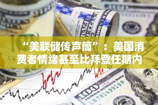 “美联储传声筒”：美国消费者情绪甚至比拜登任期内低点更低