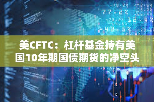 美CFTC：杠杆基金持有美国10年期国债期货的净空头头寸升至去年10月下旬以来最高水平