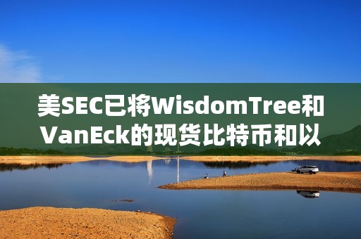 美SEC已将WisdomTree和VanEck的现货比特币和以太坊ETF的实物申购和赎回决定推迟至6月3日