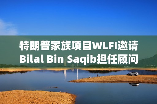特朗普家族项目WLFI邀请Bilal Bin Saqib担任顾问