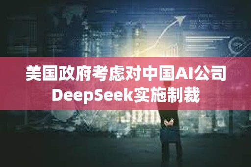 美国政府考虑对中国AI公司DeepSeek实施制裁