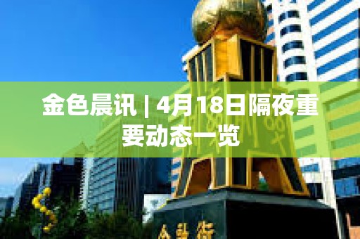 金色晨讯 | 4月18日隔夜重要动态一览