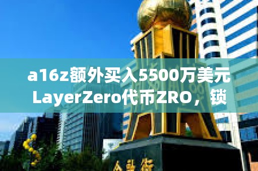 a16z额外买入5500万美元LayerZero代币ZRO，锁定期为3年