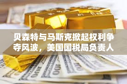 贝森特与马斯克掀起权利争夺风波，美国国税局负责人将被免职