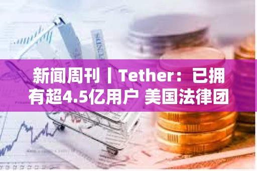 新闻周刊丨Tether：已拥有超4.5亿用户 美国法律团体起诉特朗普关税政策