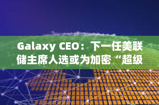 Galaxy CEO：下一任美联储主席人选或为加密“超级周期”奠定基础