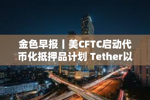 金色早报丨美CFTC启动代币化抵押品计划 Tether以5000亿美元估值寻求融资200亿美元