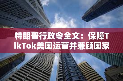 特朗普行政令全文：保障TikTok美国运营并兼顾国家安全