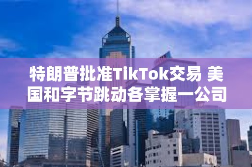 特朗普批准TikTok交易 美国和字节跳动各掌握一公司