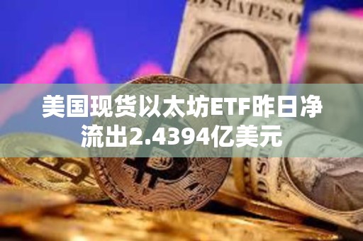 美国现货以太坊ETF昨日净流出2.4394亿美元