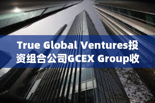 True Global Ventures投资组合公司GCEX Group收购Global Block