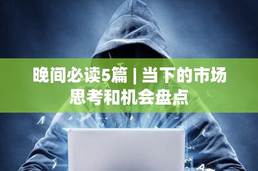 晚间必读5篇 | 当下的市场思考和机会盘点