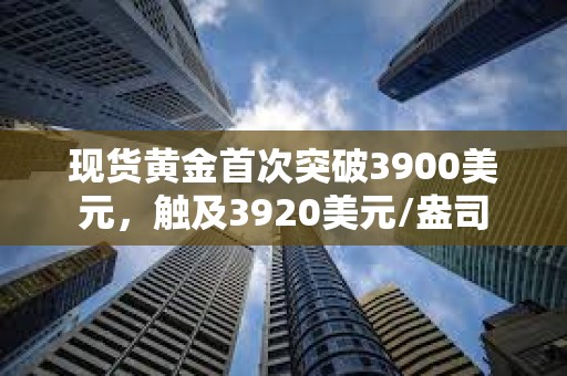 现货黄金首次突破3900美元，触及3920美元/盎司
