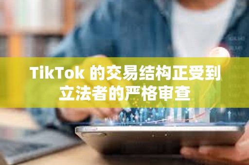 TikTok 的交易结构正受到立法者的严格审查