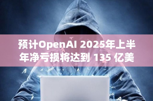预计OpenAI 2025年上半年净亏损将达到 135 亿美元