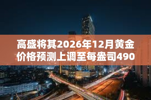 高盛将其2026年12月黄金价格预测上调至每盎司4900美元