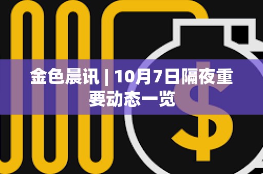 金色晨讯 | 10月7日隔夜重要动态一览 金色晨讯 | 10月7日隔夜重要动态一览