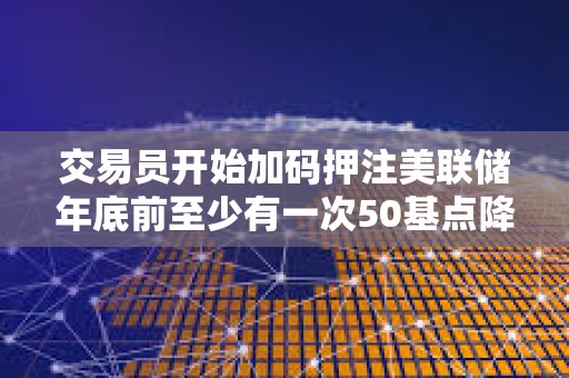 交易员开始加码押注美联储年底前至少有一次50基点降息 交易员开始加码押注美联储年底前至少有一次50基点降息
