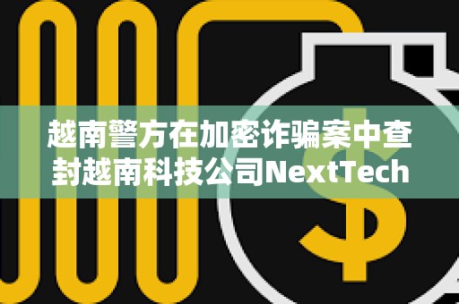 越南警方在加密诈骗案中查封越南科技公司NextTech董事长价值3400万美元的资产