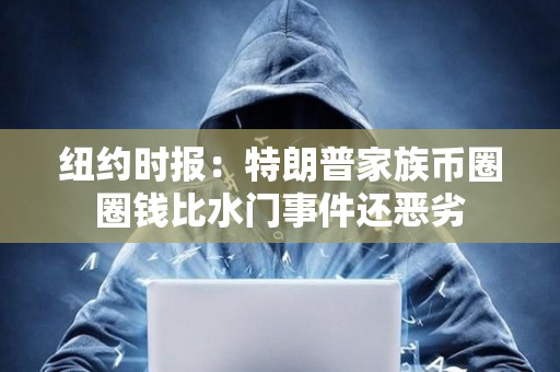 纽约时报：特朗普家族币圈圈钱比水门事件还恶劣
