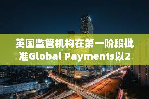 英国监管机构在第一阶段批准Global Payments以240亿美元收购Worldpay