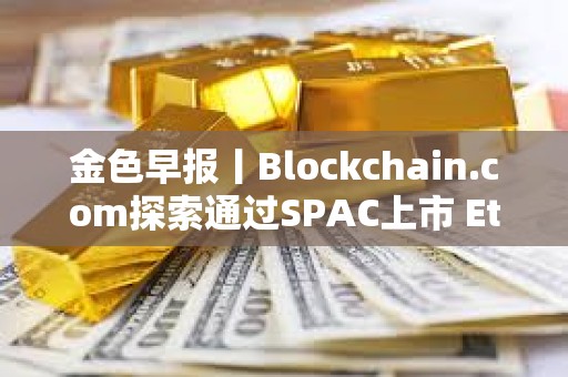 金色早报丨Blockchain.com探索通过SPAC上市 Ethena计划三个月内推出两款新产品