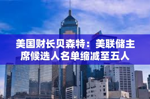 美国财长贝森特：美联储主席候选人名单缩减至五人