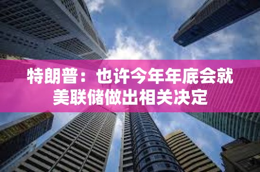 特朗普：也许今年年底会就美联储做出相关决定