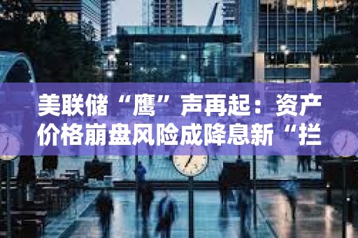 美联储“鹰”声再起：资产价格崩盘风险成降息新“拦路虎”