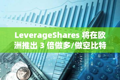 LeverageShares 将在欧洲推出 3 倍做多/做空比特币和以太坊 ETF