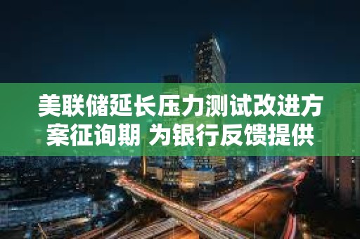 美联储延长压力测试改进方案征询期 为银行反馈提供更多时间
