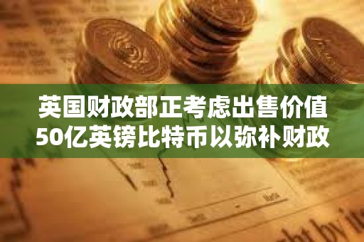 英国财政部正考虑出售价值50亿英镑比特币以弥补财政赤字