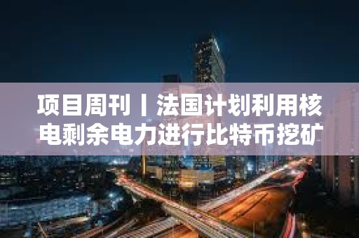 项目周刊丨法国计划利用核电剩余电力进行比特币挖矿 以太坊会议决定移除EIP 7907
