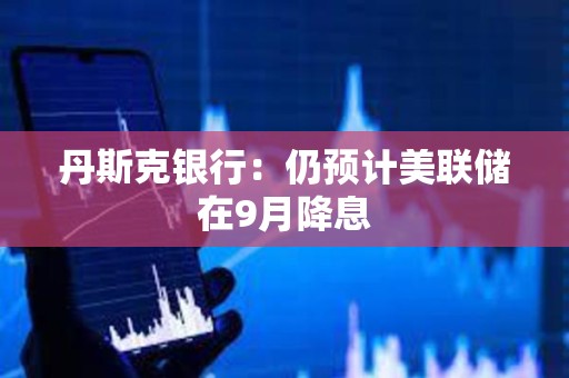 丹斯克银行：仍预计美联储在9月降息