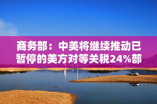 商务部：中美将继续推动已暂停的美方对等关税24%部分以及中方反制措施如期展期90天