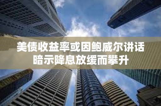 美债收益率或因鲍威尔讲话暗示降息放缓而攀升