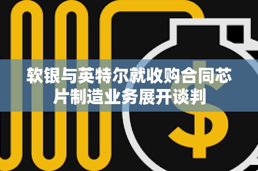 软银与英特尔就收购合同芯片制造业务展开谈判
