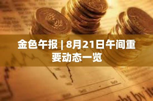 金色午报 | 8月21日午间重要动态一览