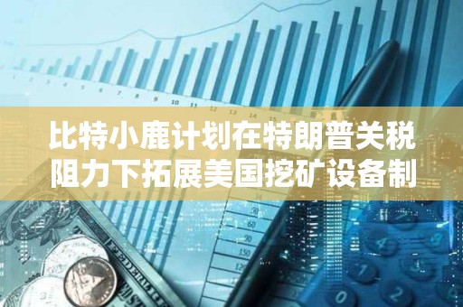 比特小鹿计划在特朗普关税阻力下拓展美国挖矿设备制造业务